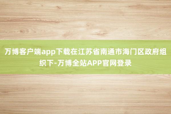 万博客户端app下载在江苏省南通市海门区政府组织下-万博全站APP官网登录