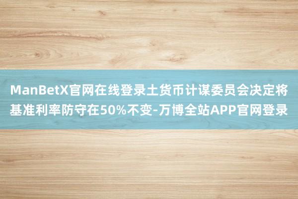 ManBetX官网在线登录土货币计谋委员会决定将基准利率防守在50%不变-万博全站APP官网登录