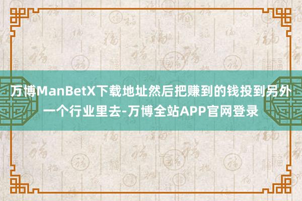 万博ManBetX下载地址然后把赚到的钱投到另外一个行业里去-万博全站APP官网登录