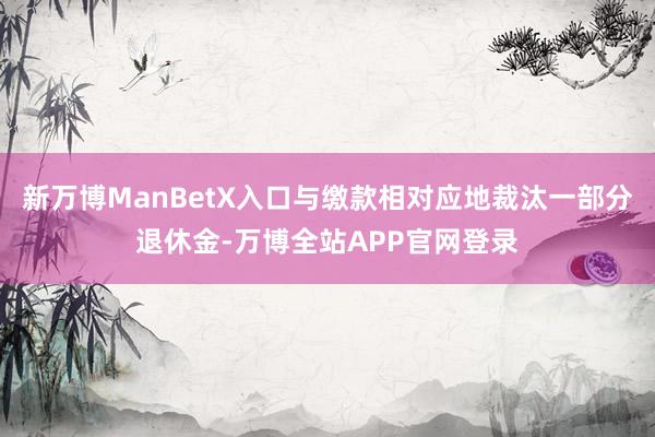 新万博ManBetX入口与缴款相对应地裁汰一部分退休金-万博全站APP官网登录