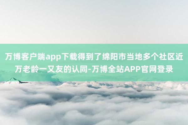 万博客户端app下载得到了绵阳市当地多个社区近万老龄一又友的认同-万博全站APP官网登录