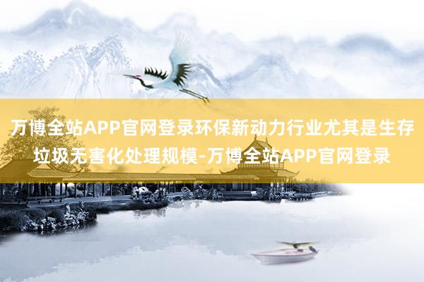 万博全站APP官网登录环保新动力行业尤其是生存垃圾无害化处理规模-万博全站APP官网登录