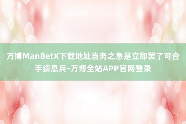 万博ManBetX下载地址当务之急是立即罢了可合手续息兵-万博全站APP官网登录