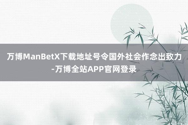 万博ManBetX下载地址号令国外社会作念出致力-万博全站APP官网登录