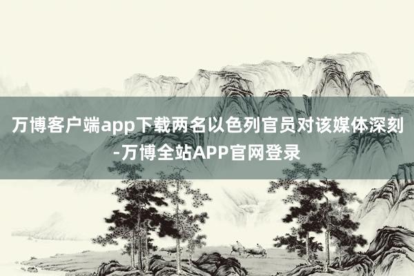 万博客户端app下载两名以色列官员对该媒体深刻-万博全站APP官网登录