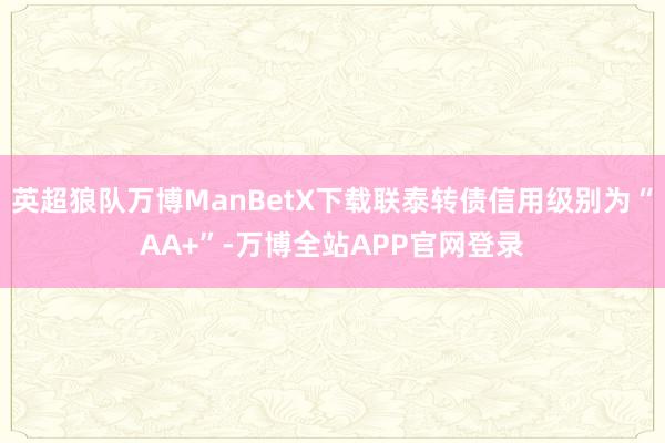 英超狼队万博ManBetX下载联泰转债信用级别为“AA+”-万博全站APP官网登录