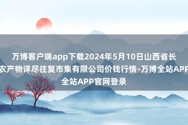 万博客户端app下载2024年5月10日山西省长治市紫坊农产物详尽往复市集有限公司价钱行情-万博全站APP官网登录