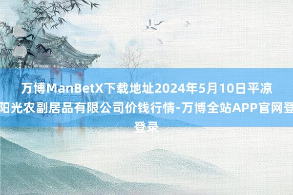 万博ManBetX下载地址2024年5月10日平凉新阳光农副居品有限公司价钱行情-万博全站APP官网登录