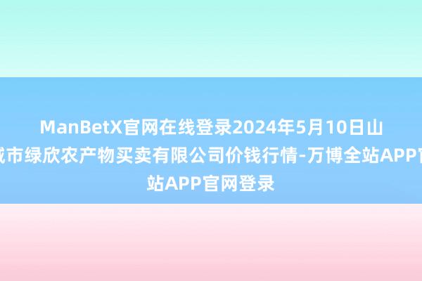 ManBetX官网在线登录2024年5月10日山西省晋城市绿欣农产物买卖有限公司价钱行情-万博全站APP官网登录