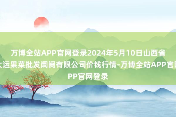 万博全站APP官网登录2024年5月10日山西省朔州大运果菜批发阛阓有限公司价钱行情-万博全站APP官网登录