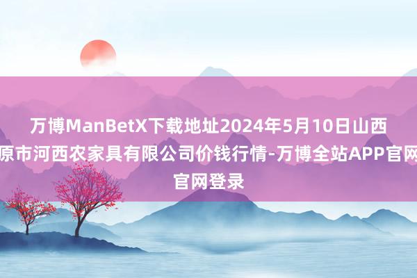 万博ManBetX下载地址2024年5月10日山西省太原市河西农家具有限公司价钱行情-万博全站APP官网登录