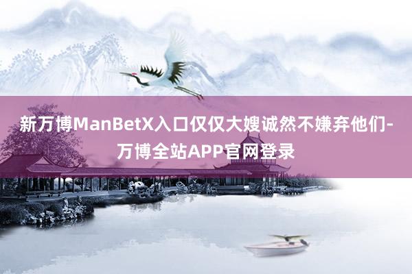 新万博ManBetX入口仅仅大嫂诚然不嫌弃他们-万博全站APP官网登录