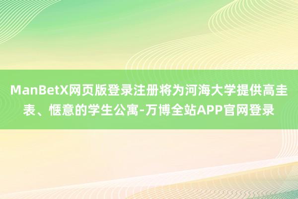 ManBetX网页版登录注册将为河海大学提供高圭表、惬意的学生公寓-万博全站APP官网登录