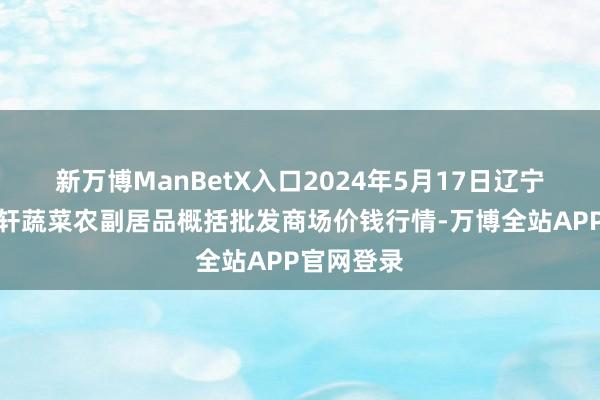 新万博ManBetX入口2024年5月17日辽宁阜新市瑞轩蔬菜农副居品概括批发商场价钱行情-万博全站APP官网登录