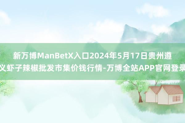 新万博ManBetX入口2024年5月17日贵州遵义虾子辣椒批发市集价钱行情-万博全站APP官网登录