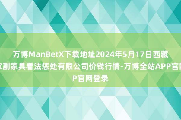 万博ManBetX下载地址2024年5月17日西藏领峰农副家具看法惩处有限公司价钱行情-万博全站APP官网登录