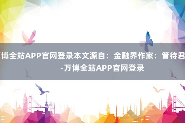 万博全站APP官网登录本文源自：金融界作家：管待君            -万博全站APP官网登录