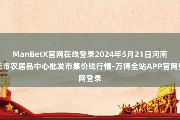 ManBetX官网在线登录2024年5月21日河南商丘市农居品中心批发市集价钱行情-万博全站APP官网登录