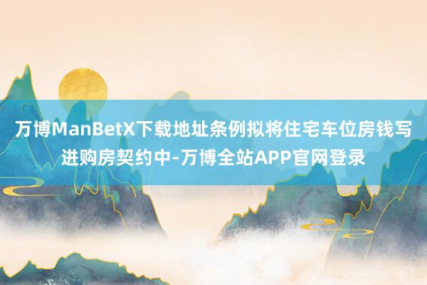 万博ManBetX下载地址条例拟将住宅车位房钱写进购房契约中-万博全站APP官网登录