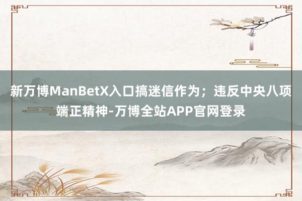 新万博ManBetX入口搞迷信作为；违反中央八项端正精神-万博全站APP官网登录