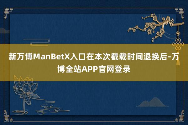 新万博ManBetX入口在本次截载时间退换后-万博全站APP官网登录