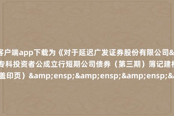 万博客户端app下载为《对于延迟广发证券股份有限公司&ensp;2024&ensp;年面向专科投资者公成立行短期公司债券（第三期）簿记建档本事的公告》之盖印页）&ensp;&ensp;&ensp;&ensp;&ensp;&ensp;&ensp;&ensp;&ensp;&ensp;&ensp;&ensp;&ensp;&ensp;&ensp;&ensp;&ensp;&ensp;&ensp;&ensp;