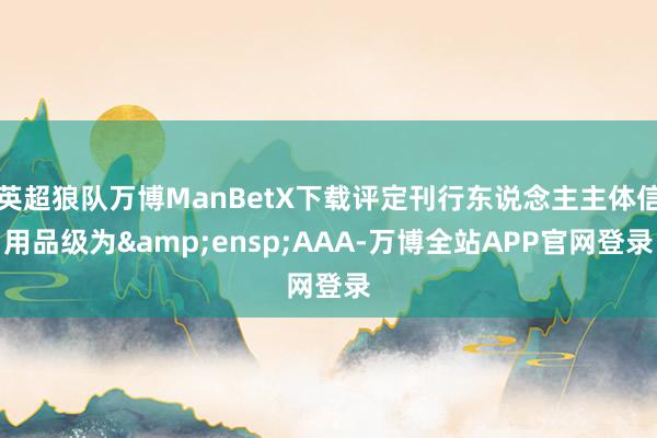 英超狼队万博ManBetX下载评定刊行东说念主主体信用品级为&ensp;AAA-万博全站APP官网登录