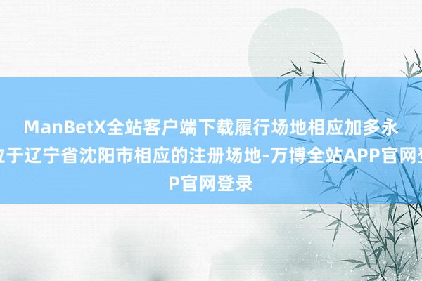 ManBetX全站客户端下载履行场地相应加多永别位于辽宁省沈阳市相应的注册场地-万博全站APP官网登录