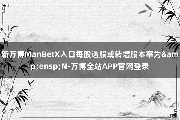 新万博ManBetX入口每股送股或转增股本率为&ensp;N-万博全站APP官网登录