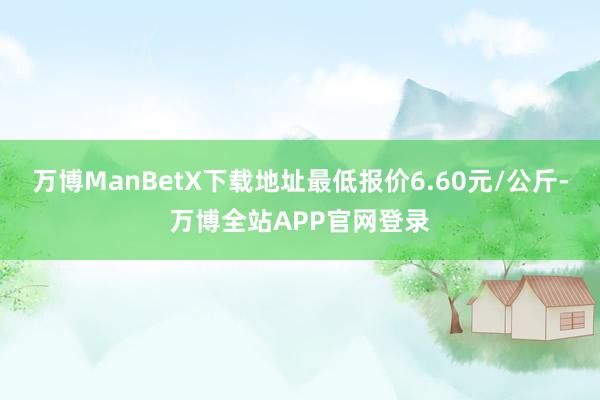 万博ManBetX下载地址最低报价6.60元/公斤-万博全站APP官网登录