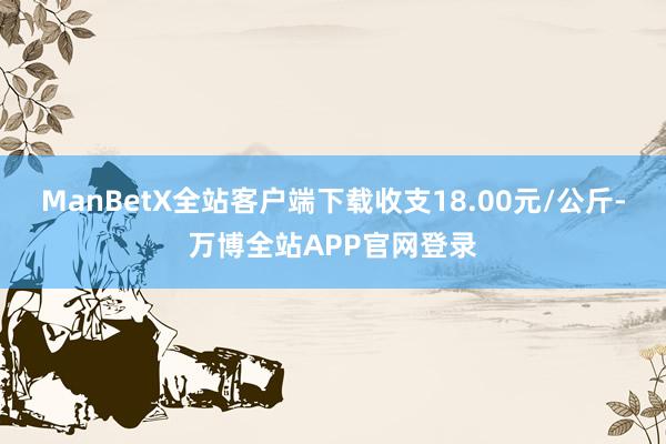 ManBetX全站客户端下载收支18.00元/公斤-万博全站APP官网登录