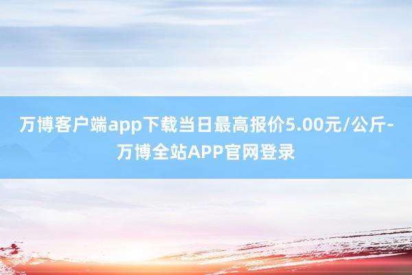 万博客户端app下载当日最高报价5.00元/公斤-万博全站APP官网登录