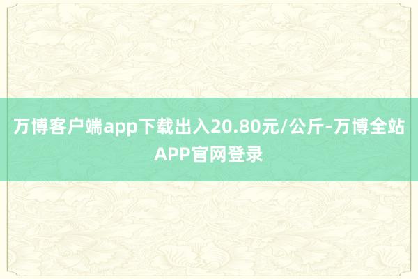 万博客户端app下载出入20.80元/公斤-万博全站APP官网登录