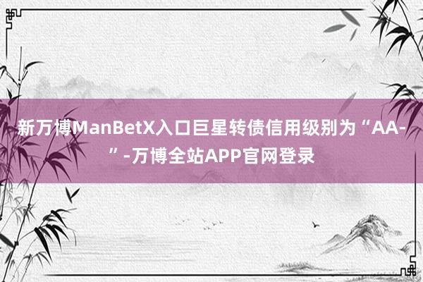 新万博ManBetX入口巨星转债信用级别为“AA-”-万博全站APP官网登录