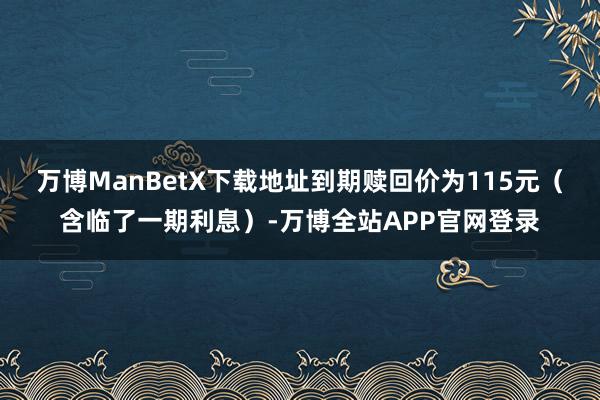 万博ManBetX下载地址到期赎回价为115元（含临了一期利息）-万博全站APP官网登录