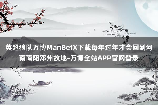 英超狼队万博ManBetX下载每年过年才会回到河南南阳邓州故地-万博全站APP官网登录