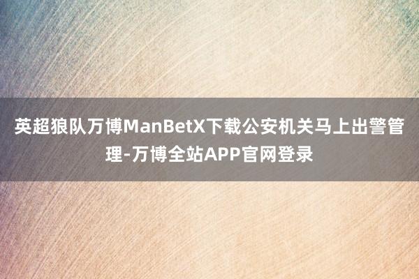 英超狼队万博ManBetX下载公安机关马上出警管理-万博全站APP官网登录