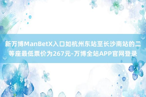 新万博ManBetX入口如杭州东站至长沙南站的二等座最低票价为267元-万博全站APP官网登录