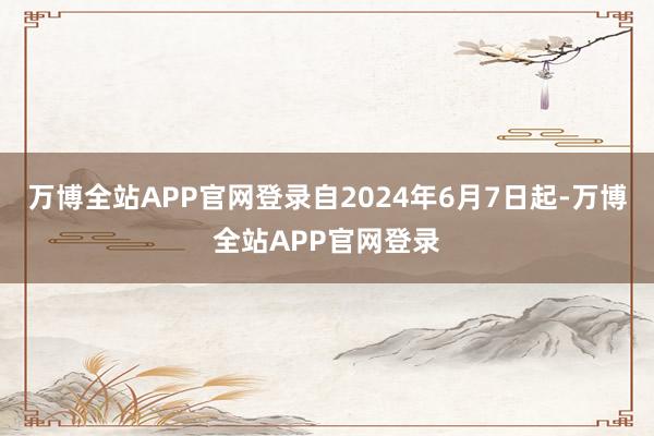 万博全站APP官网登录自2024年6月7日起-万博全站APP官网登录