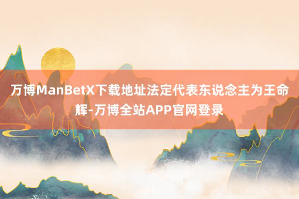 万博ManBetX下载地址法定代表东说念主为王命辉-万博全站APP官网登录