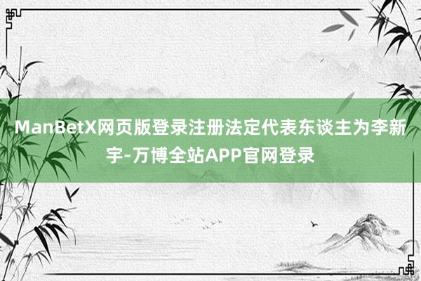 ManBetX网页版登录注册法定代表东谈主为李新宇-万博全站APP官网登录