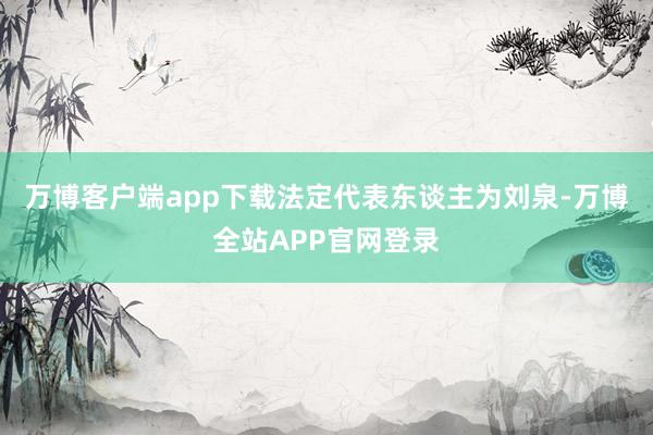 万博客户端app下载法定代表东谈主为刘泉-万博全站APP官网登录