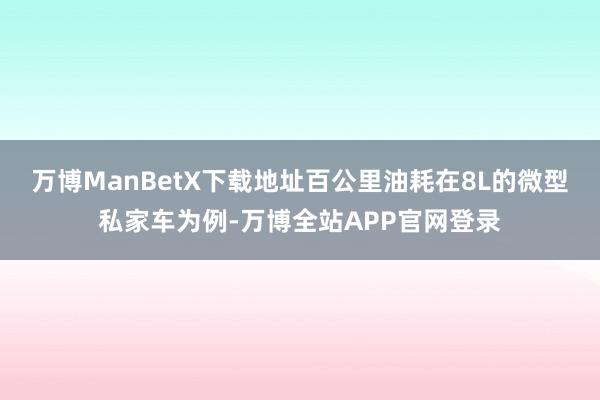 万博ManBetX下载地址百公里油耗在8L的微型私家车为例-万博全站APP官网登录