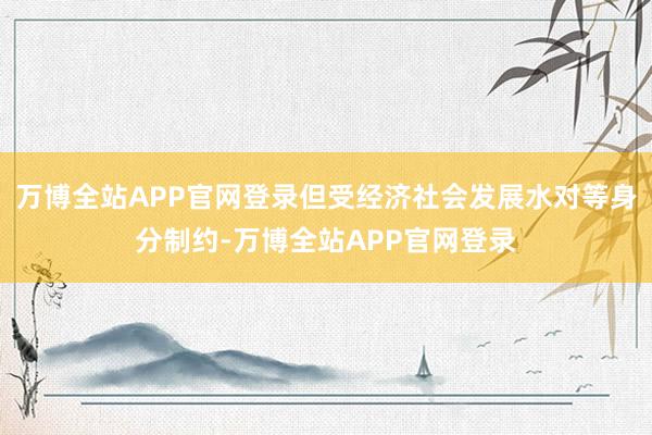 万博全站APP官网登录但受经济社会发展水对等身分制约-万博全站APP官网登录