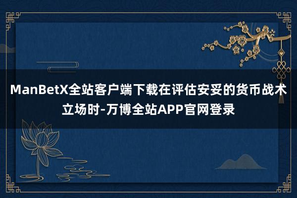 ManBetX全站客户端下载在评估安妥的货币战术立场时-万博全站APP官网登录