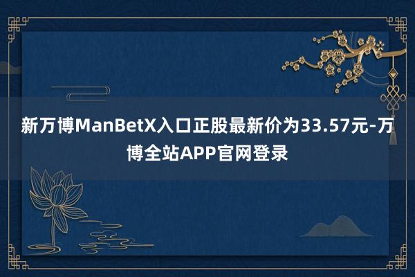 新万博ManBetX入口正股最新价为33.57元-万博全站APP官网登录