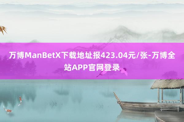 万博ManBetX下载地址报423.04元/张-万博全站APP官网登录