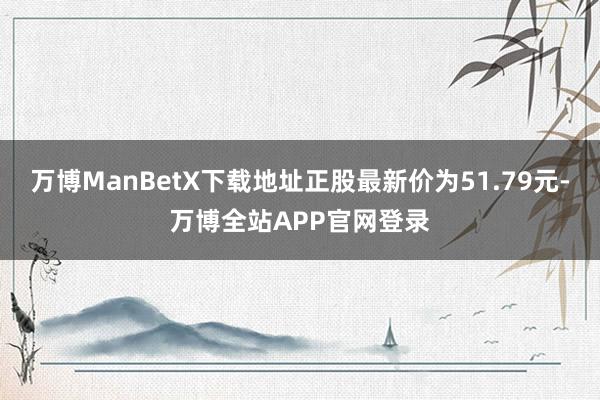 万博ManBetX下载地址正股最新价为51.79元-万博全站APP官网登录