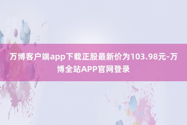 万博客户端app下载正股最新价为103.98元-万博全站APP官网登录