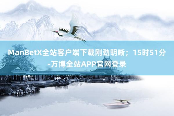 ManBetX全站客户端下载刚劲明晰；15时51分-万博全站APP官网登录